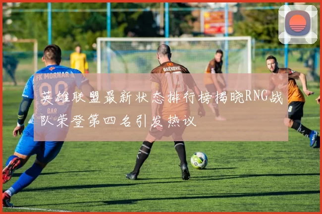 英雄联盟最新状态排行榜揭晓RNG战队荣登第四名引发热议