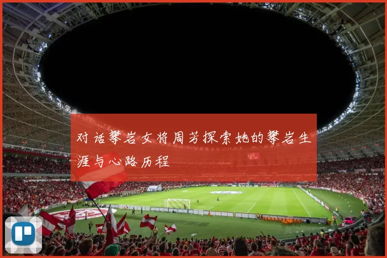 对话攀岩女将周芳探索她的攀岩生涯与心路历程