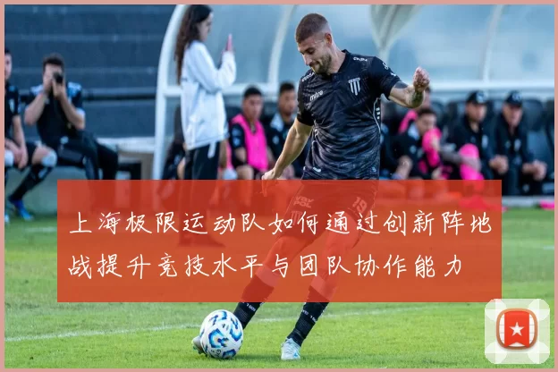 上海极限运动队如何通过创新阵地战提升竞技水平与团队协作能力