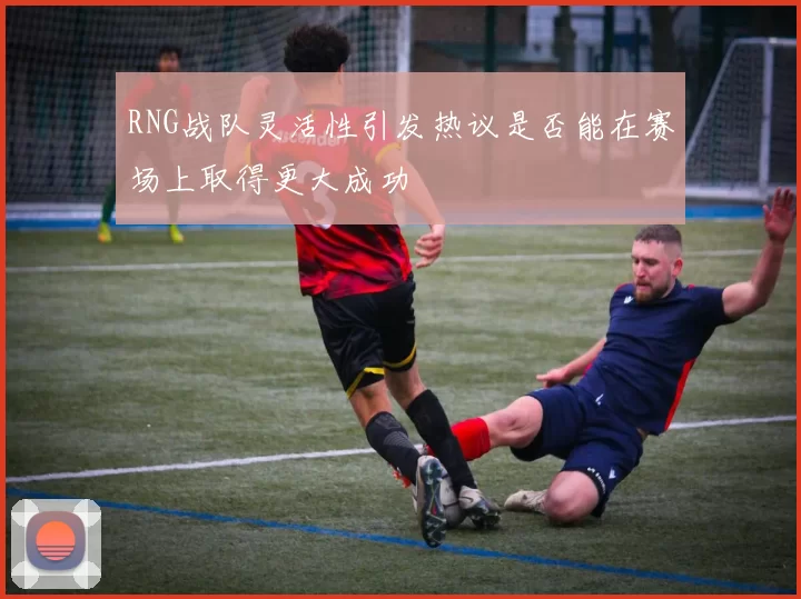 RNG战队灵活性引发热议是否能在赛场上取得更大成功