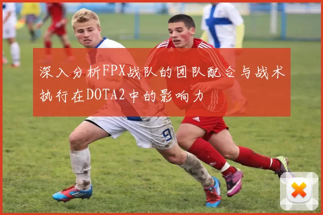 深入分析FPX战队的团队配合与战术执行在DOTA2中的影响力
