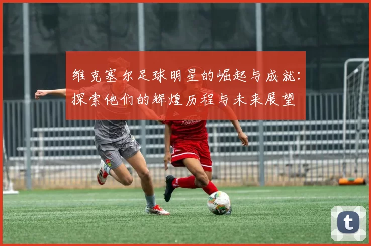 维克塞尔足球明星的崛起与成就：探索他们的辉煌历程与未来展望