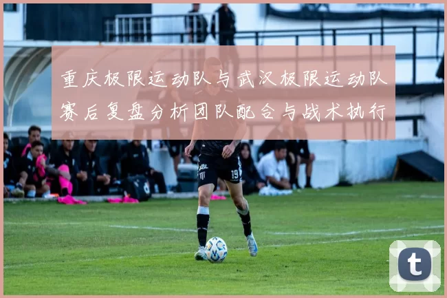 重庆极限运动队与武汉极限运动队赛后复盘分析团队配合与战术执行情况