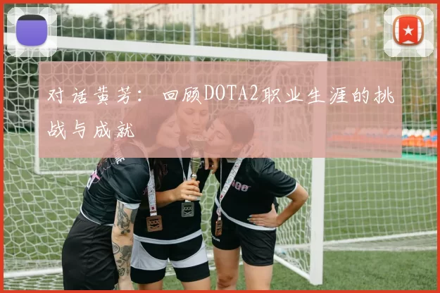 对话黄芳：回顾DOTA2职业生涯的挑战与成就