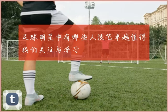 足球明星中有哪些人技艺卓越值得我们关注与学习