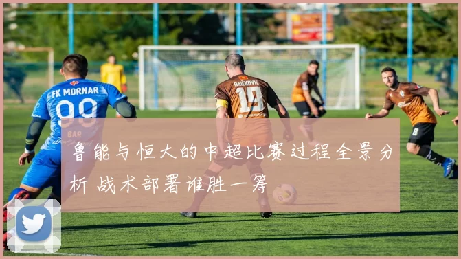 鲁能与恒大的中超比赛过程全景分析 战术部署谁胜一筹