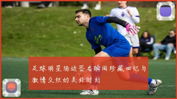 足球明星场边签名瞬间珍藏回忆与激情交织的美好时刻