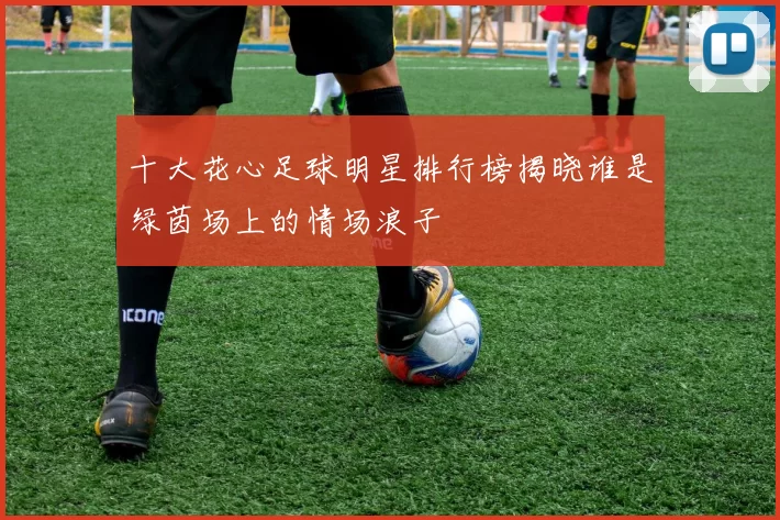 十大花心足球明星排行榜揭晓谁是绿茵场上的情场浪子
