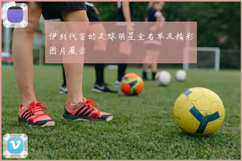伊利代言的足球明星全名单及精彩图片展示