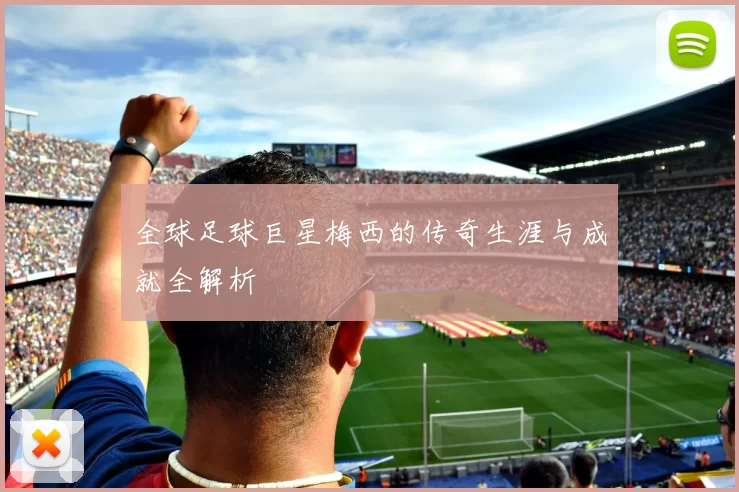 全球足球巨星梅西的传奇生涯与成就全解析