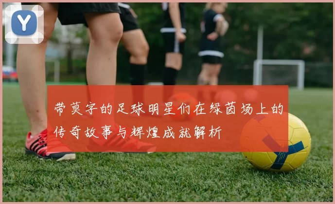 带莫字的足球明星们在绿茵场上的传奇故事与辉煌成就解析