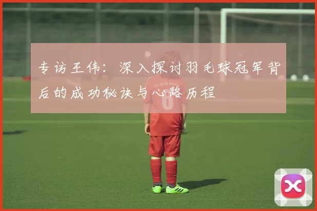 专访王伟：深入探讨羽毛球冠军背后的成功秘诀与心路历程