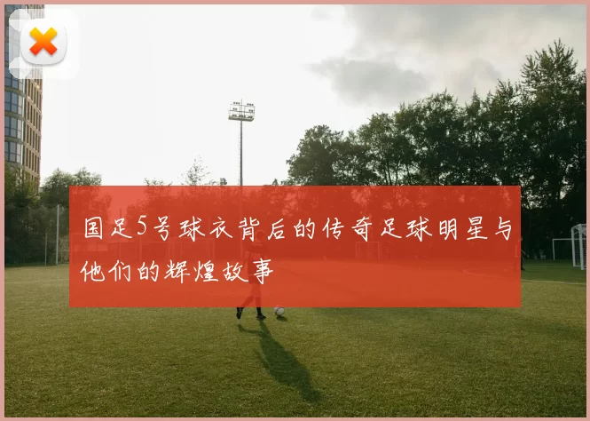 国足5号球衣背后的传奇足球明星与他们的辉煌故事