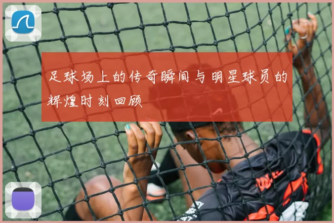 足球场上的传奇瞬间与明星球员的辉煌时刻回顾