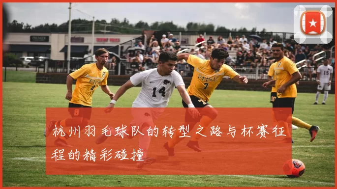 杭州羽毛球队的转型之路与杯赛征程的精彩碰撞