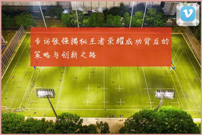 专访张强揭秘王者荣耀成功背后的策略与创新之路