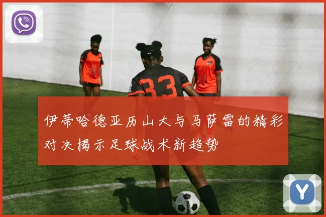 伊蒂哈德亚历山大与马萨雷的精彩对决揭示足球战术新趋势