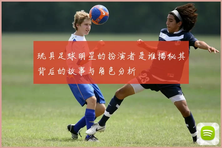 玩具足球明星的扮演者是谁揭秘其背后的故事与角色分析