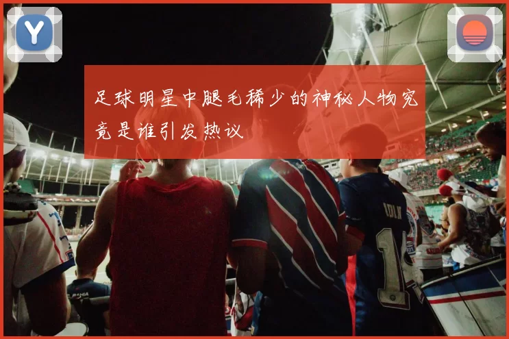 足球明星中腿毛稀少的神秘人物究竟是谁引发热议