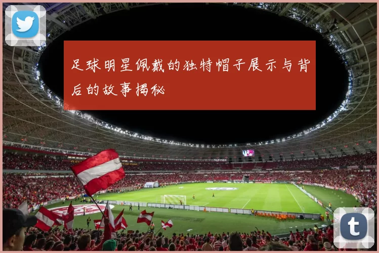 足球明星佩戴的独特帽子展示与背后的故事揭秘