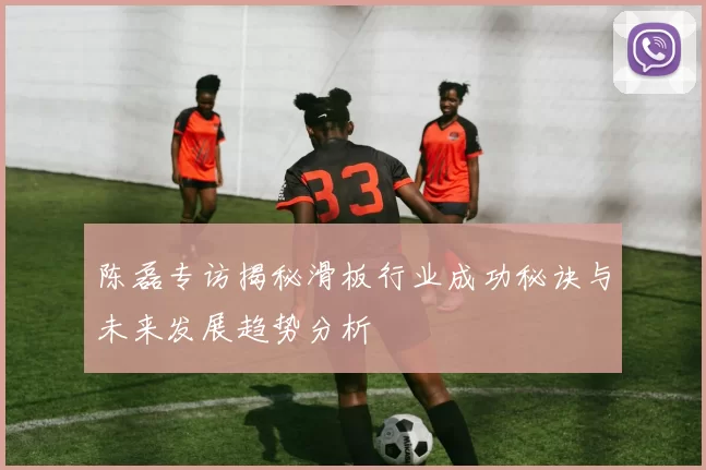 陈磊专访揭秘滑板行业成功秘诀与未来发展趋势分析