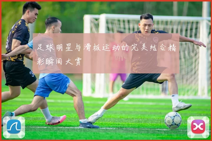 足球明星与滑板运动的完美结合精彩瞬间大赏