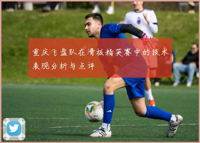 重庆飞盘队在滑板精英赛中的技术表现分析与点评