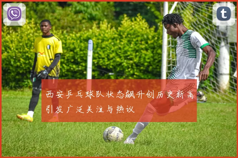 西安乒乓球队状态飙升创历史新高引发广泛关注与热议