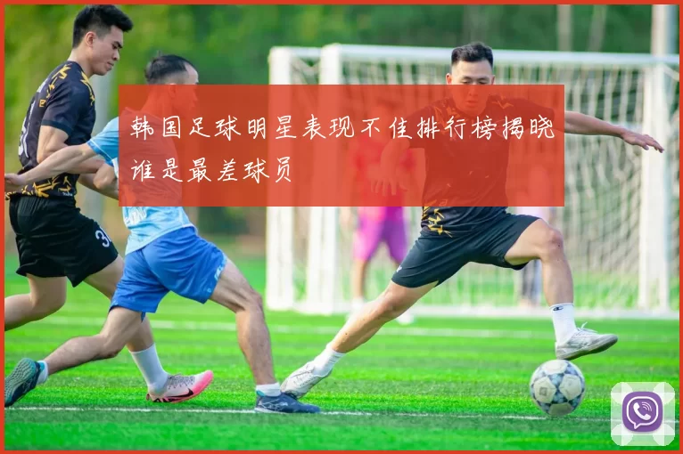 韩国足球明星表现不佳排行榜揭晓谁是最差球员