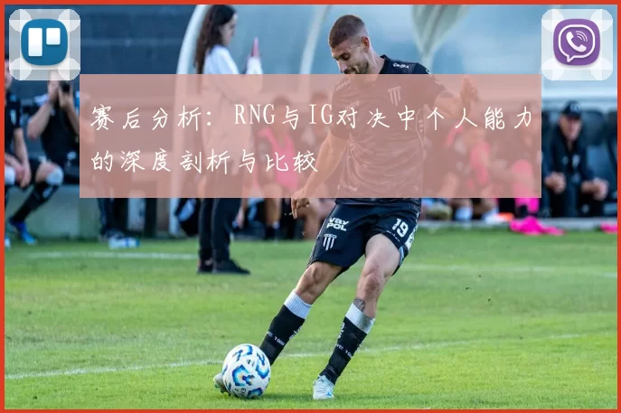赛后分析：RNG与IG对决中个人能力的深度剖析与比较