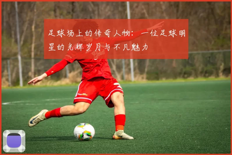 足球场上的传奇人物：一位足球明星的光辉岁月与不凡魅力