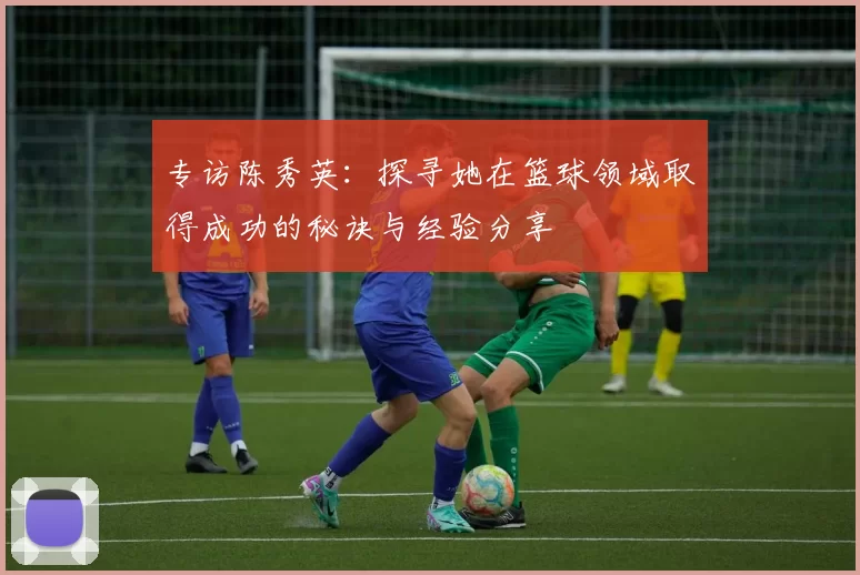 专访陈秀英：探寻她在篮球领域取得成功的秘诀与经验分享