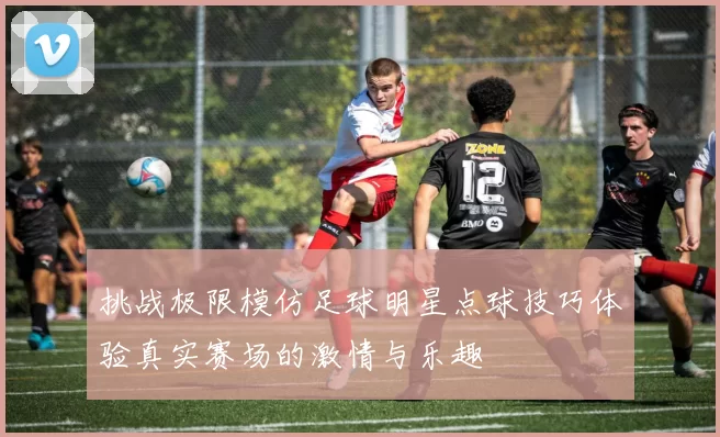挑战极限模仿足球明星点球技巧体验真实赛场的激情与乐趣