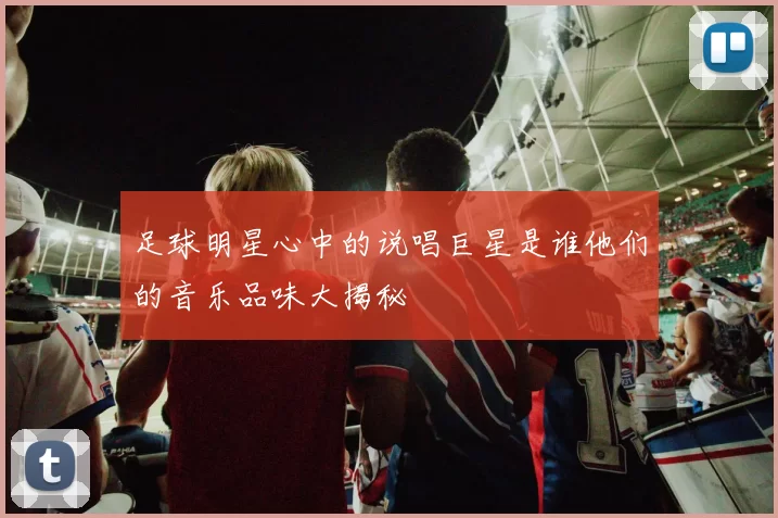 足球明星心中的说唱巨星是谁他们的音乐品味大揭秘