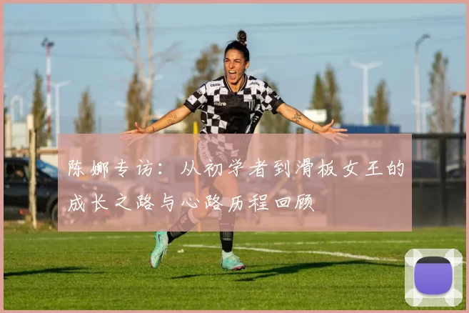 陈娜专访：从初学者到滑板女王的成长之路与心路历程回顾