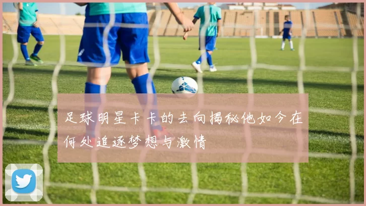足球明星卡卡的去向揭秘他如今在何处追逐梦想与激情