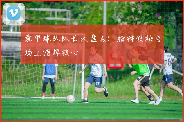 意甲球队队长大盘点：精神领袖与场上指挥核心