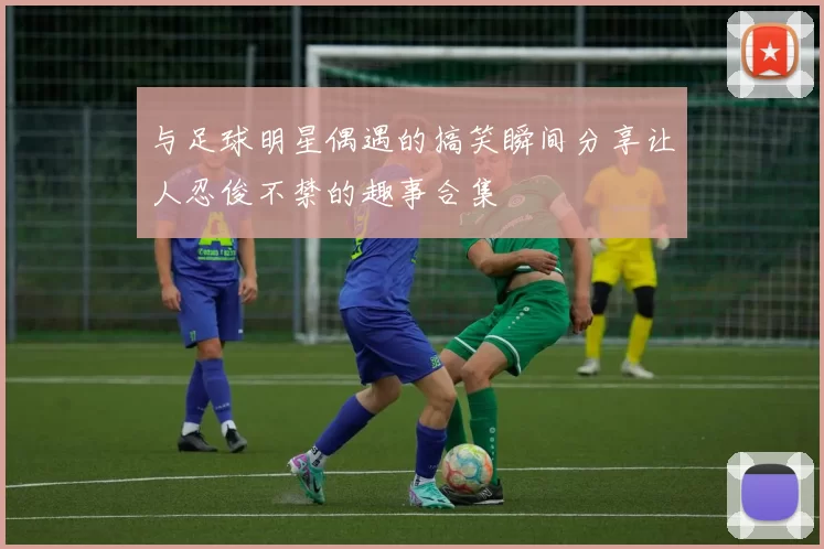 与足球明星偶遇的搞笑瞬间分享让人忍俊不禁的趣事合集
