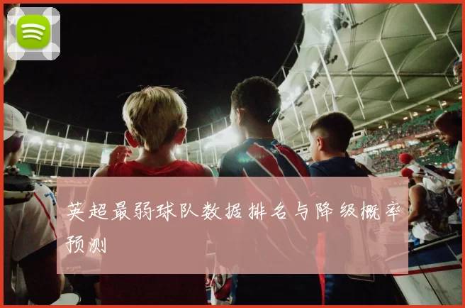 英超最弱球队数据排名与降级概率预测