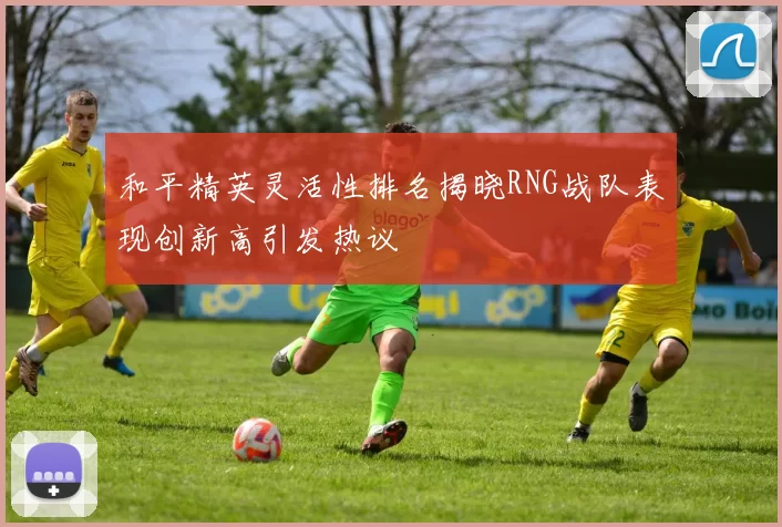 和平精英灵活性排名揭晓RNG战队表现创新高引发热议