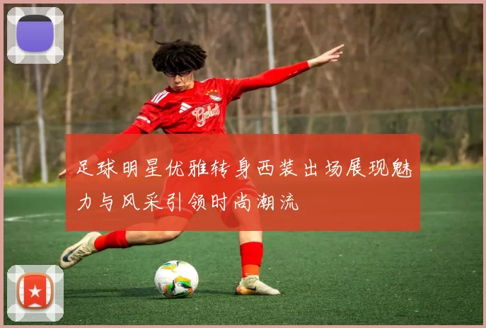 足球明星优雅转身西装出场展现魅力与风采引领时尚潮流