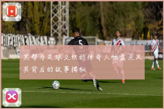 黑帮与足球交织的传奇人物盘点及其背后的故事揭秘