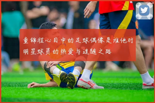 童锦程心目中的足球偶像是谁他对明星球员的热爱与追随之路