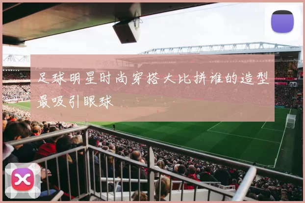 足球明星时尚穿搭大比拼谁的造型最吸引眼球