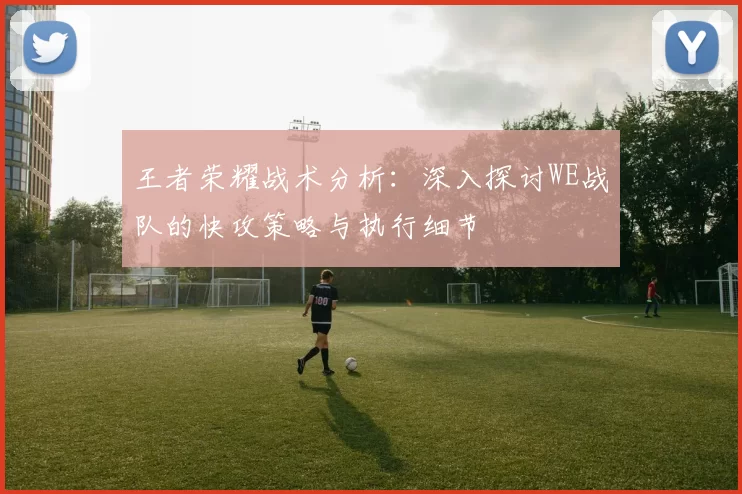 王者荣耀战术分析：深入探讨WE战队的快攻策略与执行细节