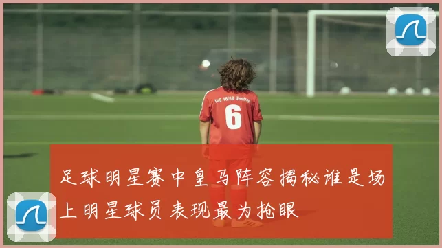 足球明星赛中皇马阵容揭秘谁是场上明星球员表现最为抢眼
