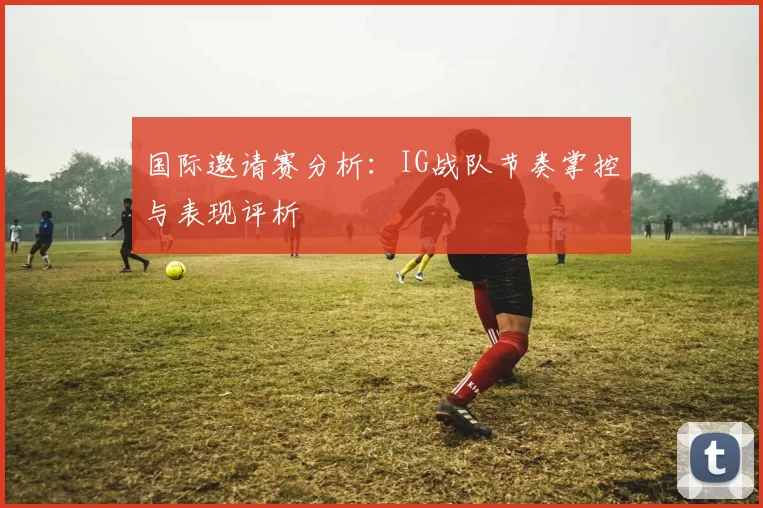 国际邀请赛分析：IG战队节奏掌控与表现评析