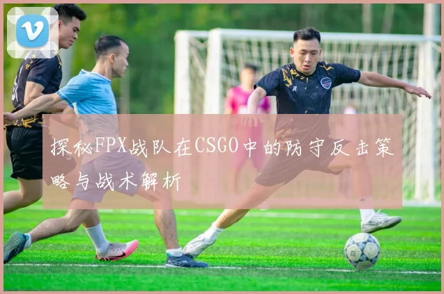 探秘FPX战队在CSGO中的防守反击策略与战术解析
