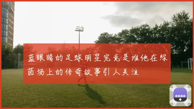 蓝眼睛的足球明星究竟是谁他在绿茵场上的传奇故事引人关注