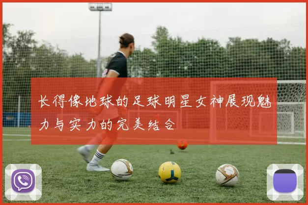 长得像地球的足球明星女神展现魅力与实力的完美结合